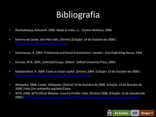 Bibliografia
•   Sheshabalaya, Ashutosh. 2006. Made in India. s.l. : Centro Atlântico, 2006.

•   Sistema de Castas. Ore Pela India. [Online] [Citação: 14 de Outubro de 2008.]
    http://www.orepelaindia.com/cultura/.

•   Sreenivasan, K. 1964. Productvity and Social Environment. Londres : Asia Publishing House, 1964.

•   Srinivas, M.N. 2005. Collected Essays. Oxford : Oxford University Press, 2005.

•   Vaidyanathan, R. 2004. Caste as social capital. [Online] 2004. [Citação: 13 de Outubro de 2008.]
    http://www.newsinsight.net/columns/full_column22.htm.

•   Wikipedia. 2008. Castes. Wikipedia. [Online] 14 de Outubro de 2008. [Citação: 14 de Outubro de
    2008.] http://en.wikipedia.org/wiki/Caste.
•   WTO. 2008. WTO Oficial Website. Country Profile: India. [Online] 2008. [Citação: 12 de Outubro de
    2008.] http://stat.wto.org/CountryProfile/WSDBCountryPFView.aspx?Language=E&Country=IN



                                                                                  As Castas   ENI      Grupo 7
 