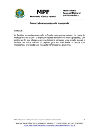 MPF
Ministério Público Federal
Procuradoria
Regional Eleitoral
em Pernambuco
Transcrição da propaganda impugnada
Narrador:
As famílias pernambucanas estão sofrendo como grande número de casos de
microcefalia no Estado. O deputado federal Eduardo da Fonte apresentou um
projeto de lei que obriga o governo federal a conceder uma pensão mensal e
vitalícia, no limite máximo do regime geral da Previdência, a pessoa com
microcefalia, provocada pelo mosquito transmissor do Zika vírus.
REP 01-2016 propaganda partidária_desvirtuamento da propaganda partidária_Eduardo da Fonte_PP.odt/ 10
_____________________________________________________________________________
Rua Frei Matias Téves n.º 65, Paissandu, Recife-PE, CEP 50.070-450, Tel.: (081)3081.9980
Home page: www.prepe.mpf.mp.br Email: prepe-eleitoral@mpf.mp.br
 