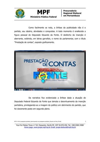 MPF
Ministério Público Federal
Procuradoria
Regional Eleitoral
em Pernambuco
Como facilmente se nota, a ênfase da publicidade não é o
partido, seu ideário, atividades e conquistas. A todo momento é enaltecida a
figura pessoal do Deputado Eduardo da Fonte. O desfecho da inserção é
aberrante, exibindo, em letras garrafais, o nome do parlamentar, com o título
“Prestação de contas”, exposto graficamente.
Da narrativa fica evidenciada a ênfase dada a atuação do
Deputado Federal Eduardo da Fonte que denota o desvirtuamento da inserção
partidária, privilegiando-se a imagem do político em detrimento do partido, que
foi claramente posto em segundo plano.
REP 01-2016 propaganda partidária_desvirtuamento da propaganda partidária_Eduardo da Fonte_PP.odt/ 3
_____________________________________________________________________________
Rua Frei Matias Téves n.º 65, Paissandu, Recife-PE, CEP 50.070-450, Tel.: (081)3081.9980
Home page: www.prepe.mpf.mp.br Email: prepe-eleitoral@mpf.mp.br
 