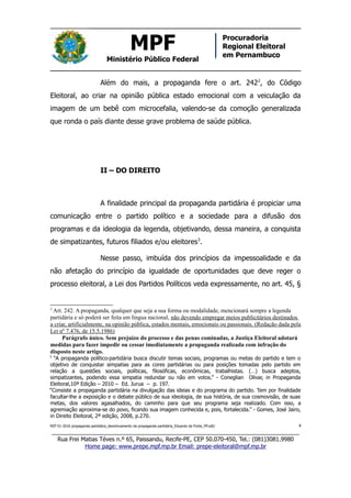MPF
Ministério Público Federal
Procuradoria
Regional Eleitoral
em Pernambuco
Além do mais, a propaganda fere o art. 2422
, do Código
Eleitoral, ao criar na opinião pública estado emocional com a veiculação da
imagem de um bebê com microcefalia, valendo-se da comoção generalizada
que ronda o país diante desse grave problema de saúde pública.
II – DO DIREITO
A finalidade principal da propaganda partidária é propiciar uma
comunicação entre o partido político e a sociedade para a difusão dos
programas e da ideologia da legenda, objetivando, dessa maneira, a conquista
de simpatizantes, futuros filiados e/ou eleitores3
.
Nesse passo, imbuída dos princípios da impessoalidade e da
não afetação do princípio da igualdade de oportunidades que deve reger o
processo eleitoral, a Lei dos Partidos Políticos veda expressamente, no art. 45, §
2
Art. 242. A propaganda, qualquer que seja a sua forma ou modalidade, mencionará sempre a legenda
partidária e só poderá ser feita em língua nacional, não devendo empregar meios publicitários destinados
a criar, artificialmente, na opinião pública, estados mentais, emocionais ou passionais. (Redação dada pela
Lei nº 7.476, de 15.5.1986)
Parágrafo único. Sem prejuízo do processo e das penas cominadas, a Justiça Eleitoral adotará
medidas para fazer impedir ou cessar imediatamente a propaganda realizada com infração do
disposto neste artigo.
3
“A propaganda político-partidária busca discutir temas sociais, programas ou metas do partido e tem o
objetivo de conquistar simpatias para as cores partidárias ou para posições tomadas pelo partido em
relação a questões sociais, políticas, filosóficas, econômicas, trabalhistas. (…) busca adeptos,
simpatizantes, podendo essa simpatia redundar ou não em votos.” - Coneglian Olivar, in Propaganda
Eleitoral,10ª Edição – 2010 – Ed. Jurua – p. 197.
“Consiste a propaganda partidária na divulgação das ideias e do programa do partido. Tem por finalidade
facultar-lhe a exposição e o debate público de sua ideologia, de sua história, de sua cosmovisão, de suas
metas, dos valores agasalhados, do caminho para que seu programa seja realizado. Com isso, a
agremiação aproxima-se do povo, ficando sua imagem conhecida e, pois, fortalecida.” - Gomes, José Jairo,
in Direito Eleitoral, 2ª edição, 2008, p.270.
REP 01-2016 propaganda partidária_desvirtuamento da propaganda partidária_Eduardo da Fonte_PP.odt/ 4
_____________________________________________________________________________
Rua Frei Matias Téves n.º 65, Paissandu, Recife-PE, CEP 50.070-450, Tel.: (081)3081.9980
Home page: www.prepe.mpf.mp.br Email: prepe-eleitoral@mpf.mp.br
 