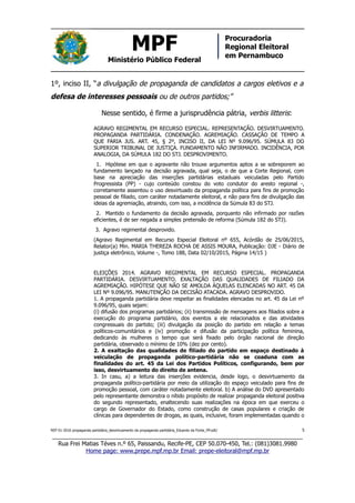 MPF
Ministério Público Federal
Procuradoria
Regional Eleitoral
em Pernambuco
1º, inciso II, “a divulgação de propaganda de candidatos a cargos eletivos e a
defesa de interesses pessoais ou de outros partidos;”
Nesse sentido, é firme a jurisprudência pátria, verbis litteris:
AGRAVO REGIMENTAL EM RECURSO ESPECIAL. REPRESENTAÇÃO. DESVIRTUAMENTO.
PROPAGANDA PARTIDÁRIA. CONDENAÇÃO. AGREMIAÇÃO. CASSAÇÃO DE TEMPO A
QUE FARIA JUS. ART. 45, § 2º, INCISO II, DA LEI Nº 9.096/95. SÚMULA 83 DO
SUPERIOR TRIBUNAL DE JUSTIÇA. FUNDAMENTO NÃO INFIRMADO. INCIDÊNCIA, POR
ANALOGIA, DA SÚMULA 182 DO STJ. DESPROVIMENTO.
1. Hipótese em que o agravante não trouxe argumentos aptos a se sobreporem ao
fundamento lançado na decisão agravada, qual seja, o de que a Corte Regional, com
base na apreciação das inserções partidárias estaduais veiculadas pelo Partido
Progressista (PP) - cujo conteúdo constou do voto condutor do aresto regional -,
corretamente assentou o uso desvirtuado da propaganda política para fins de promoção
pessoal de filiado, com caráter notadamente eleitoral, e não para fins de divulgação das
ideias da agremiação, atraindo, com isso, a incidência da Súmula 83 do STJ.
2. Mantido o fundamento da decisão agravada, porquanto não infirmado por razões
eficientes, é de ser negada a simples pretensão de reforma (Súmula 182 do STJ).
3. Agravo regimental desprovido.
(Agravo Regimental em Recurso Especial Eleitoral nº 655, Acórdão de 25/06/2015,
Relator(a) Min. MARIA THEREZA ROCHA DE ASSIS MOURA, Publicação: DJE - Diário de
justiça eletrônico, Volume -, Tomo 188, Data 02/10/2015, Página 14/15 )
ELEIÇÕES 2014. AGRAVO REGIMENTAL EM RECURSO ESPECIAL. PROPAGANDA
PARTIDÁRIA. DESVIRTUAMENTO. EXALTAÇÃO DAS QUALIDADES DE FILIADO DA
AGREMIAÇÃO. HIPÓTESE QUE NÃO SE AMOLDA ÀQUELAS ELENCADAS NO ART. 45 DA
LEI Nº 9.096/95. MANUTENÇÃO DA DECISÃO ATACADA. AGRAVO DESPROVIDO.
1. A propaganda partidária deve respeitar as finalidades elencadas no art. 45 da Lei nº
9.096/95, quais sejam:
(i) difusão dos programas partidários; (ii) transmissão de mensagens aos filiados sobre a
execução do programa partidário, dos eventos a ele relacionados e das atividades
congressuais do partido; (iii) divulgação da posição do partido em relação a temas
políticos-comunitários e (iv) promoção e difusão da participação política feminina,
dedicando às mulheres o tempo que será fixado pelo órgão nacional de direção
partidária, observado o mínimo de 10% (dez por cento).
2. A exaltação das qualidades de filiado do partido em espaço destinado à
veiculação de propaganda político-partidária não se coaduna com as
finalidades do art. 45 da Lei dos Partidos Políticos, configurando, bem por
isso, desvirtuamento do direito de antena.
3. In casu, a) a leitura das inserções evidencia, desde logo, o desvirtuamento da
propaganda político-partidária por meio da utilização do espaço veiculado para fins de
promoção pessoal, com caráter notadamente eleitoral. b) A análise do DVD apresentado
pelo representante demonstra o nítido propósito de realizar propaganda eleitoral positiva
do segundo representado, enaltecendo suas realizações na época em que exerceu o
cargo de Governador do Estado, como construção de casas populares e criação de
clínicas para dependentes de drogas, as quais, inclusive, foram implementadas quando o
REP 01-2016 propaganda partidária_desvirtuamento da propaganda partidária_Eduardo da Fonte_PP.odt/ 5
_____________________________________________________________________________
Rua Frei Matias Téves n.º 65, Paissandu, Recife-PE, CEP 50.070-450, Tel.: (081)3081.9980
Home page: www.prepe.mpf.mp.br Email: prepe-eleitoral@mpf.mp.br
 