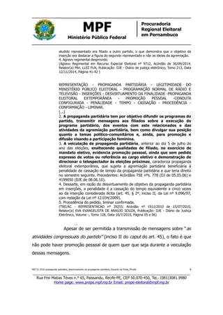 MPF
Ministério Público Federal
Procuradoria
Regional Eleitoral
em Pernambuco
aludido representado era filiado a outro partido, o que demonstra que o objetivo da
inserção era destacar a figura do segundo representado e não as ideias da agremiação.
4. Agravo regimental desprovido.
(Agravo Regimental em Recurso Especial Eleitoral nº 9712, Acórdão de 30/09/2014,
Relator(a) Min. LUIZ FUX, Publicação: DJE - Diário de justiça eletrônico, Tomo 213, Data
12/11/2014, Página 41-42 )
REPRESENTAÇÃO - PROPAGANDA PARTIDÁRIA - LEGITIMIDADE DO
MINISTÉRIO PÚBLICO ELEITORAL - PROGRAMAÇÃO NORMAL DE RÁDIO E
TELEVISÃO - INSERÇÕES - DESVIRTUAMENTO DA FINALIDADE -PROPAGANDA
ELEITORAL EXTEMPORÂNEA - PROMOÇÃO PESSOAL -CONDUTA
CONFIGURADA - PENALIDADE - TEMPO - CASSAÇÃO - PROCEDÊNCIA -
CONFIRMAÇÃO - LIMINAR.
(...)
2. A propaganda partidária tem por objetivo difundir os programas do
partido, transmitir mensagens aos filiados sobre a execução do
programa partidário, dos eventos com este relacionados e das
atividades da agremiação partidária, bem como divulgar sua posição
quanto a temas político-comunitários e, ainda, para promoção e
difusão visando a participação feminina.
3. A veiculação de propaganda partidária, anterior ao dia 5 de julho do
ano das eleições, enaltecendo qualidades de filiado, no exercício de
mandato eletivo, evidencia promoção pessoal, ainda que sem pedido
expresso de votos ou referência ao cargo eletivo e demonstração de
direcionar o telespectador às eleições próximas, caracteriza propaganda
eleitoral extemporânea, que sujeita a agremiação partidária beneficiária à
penalidade de cassação de tempo da propaganda partidária a que teria direito
no semestre seguinte. Precedentes: Acórdãos TSE nºs. 778 (DJ de 05.05.06) e
4199050 (DJE de 08.06.10).
4. Dessarte, em razão do desvirtuamento de objetivo da propaganda partidária
em inserções, a penalidade é a cassação do tempo equivalente a cinco vezes
ao da inserção considerada ilícita (art. 45, § 2º, inciso II, da Lei nº 9.096/97,
com redação da Lei nº 12.034/2009).
5. Procedência do pedido, liminar confirmada.
(TRE/AC - REPRESENTACAO nº 39255, Acórdão nº 1911/2010 de 15/07/2010,
Relator(a) EVA EVANGELISTA DE ARAÚJO SOUZA, Publicação: DJE - Diário da Justiça
Eletrônico, Volume -, Tomo 128, Data 16/7/2010, Página 05 e 06)
…
Apesar de ser permitida a transmissão de mensagens sobre “as
atividades congressuais do partido” (inciso II do caput do art. 45), o fato é que
não pode haver promoção pessoal de quem quer que seja durante a veiculação
dessas mensagens.
REP 01-2016 propaganda partidária_desvirtuamento da propaganda partidária_Eduardo da Fonte_PP.odt/ 6
_____________________________________________________________________________
Rua Frei Matias Téves n.º 65, Paissandu, Recife-PE, CEP 50.070-450, Tel.: (081)3081.9980
Home page: www.prepe.mpf.mp.br Email: prepe-eleitoral@mpf.mp.br
 