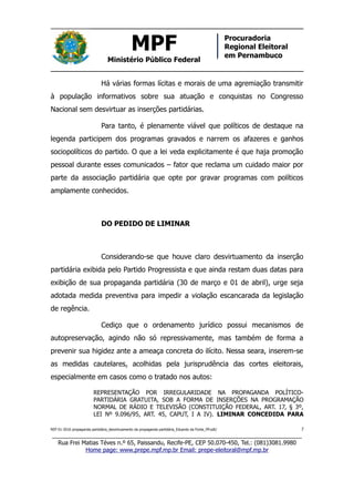 MPF
Ministério Público Federal
Procuradoria
Regional Eleitoral
em Pernambuco
Há várias formas lícitas e morais de uma agremiação transmitir
à população informativos sobre sua atuação e conquistas no Congresso
Nacional sem desvirtuar as inserções partidárias.
Para tanto, é plenamente viável que políticos de destaque na
legenda participem dos programas gravados e narrem os afazeres e ganhos
sociopolíticos do partido. O que a lei veda explicitamente é que haja promoção
pessoal durante esses comunicados – fator que reclama um cuidado maior por
parte da associação partidária que opte por gravar programas com políticos
amplamente conhecidos.
DO PEDIDO DE LIMINAR
Considerando-se que houve claro desvirtuamento da inserção
partidária exibida pelo Partido Progressista e que ainda restam duas datas para
exibição de sua propaganda partidária (30 de março e 01 de abril), urge seja
adotada medida preventiva para impedir a violação escancarada da legislação
de regência.
Cediço que o ordenamento jurídico possui mecanismos de
autopreservação, agindo não só repressivamente, mas também de forma a
prevenir sua higidez ante a ameaça concreta do ilícito. Nessa seara, inserem-se
as medidas cautelares, acolhidas pela jurisprudência das cortes eleitorais,
especialmente em casos como o tratado nos autos:
REPRESENTAÇÃO POR IRREGULARIDADE NA PROPAGANDA POLÍTICO-
PARTIDÁRIA GRATUITA, SOB A FORMA DE INSERÇÕES NA PROGRAMAÇÃO
NORMAL DE RÁDIO E TELEVISÃO (CONSTITUIÇÃO FEDERAL, ART. 17, § 3º,
LEI Nº 9.096/95, ART. 45, CAPUT, I A IV). LIMINAR CONCEDIDA PARA
REP 01-2016 propaganda partidária_desvirtuamento da propaganda partidária_Eduardo da Fonte_PP.odt/ 7
_____________________________________________________________________________
Rua Frei Matias Téves n.º 65, Paissandu, Recife-PE, CEP 50.070-450, Tel.: (081)3081.9980
Home page: www.prepe.mpf.mp.br Email: prepe-eleitoral@mpf.mp.br
 