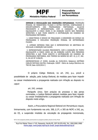 MPF
Ministério Público Federal
Procuradoria
Regional Eleitoral
em Pernambuco
IMPEDIR A VEICULAÇÃO DAS INSERÇÕES IMPUGNADAS. PROMOÇÃO
PESSOAL DE MANDATÁRIO FILIADO A OUTRO PARTIDO. CONFIGURADO O
DESVIRTUAMENTO DAS PROPAGANDAS PARTIDÁRIAS. JULGA-SE
PROCEDENTE A REPRESENTAÇÃO, COM A CASSAÇÃO DE TEMPO
EQUIVALENTE A CINCO VEZES O DA EXIBIÇÃO ILÍCITA NOS PRÓXIMOS
SEMESTRES A QUE TIVER DIREITO À DISTRIBUIÇÃO DO HORÁRIO DE
PROPAGANDA PARTIDÁRIA.
1. CARACTERIZA O DESVIO DE FINALIDADE A CONVERSÃO DO ESPAÇO DA
PROPAGANDA À EXCLUSIVA PROMOÇÃO PESSOAL DE DETERMINADO
FILIADO.
2. LIMINAR DEFERIDA PARA QUE O REPRESENTADO SE ABSTENHA DE
VEICULAR A INSERÇÃO SUB IUDICE.
3. REPRESENTAÇÃO JULGADA PROCEDENTE, COM A CASSAÇÃO DE TEMPO
EQUIVALENTE A CINCO VEZES AO DA EXIBIÇÃO ILÍCITA NOS PRÓXIMOS
SEMESTRES A QUE TIVER DIREITO À DISTRIBUIÇÃO DO HORÁRIO DE
PROPAGANDA PARTIDÁRIA, NOS TERMOS DA NORMA DO ART. 45, § 2º, INC.
II, DA LEI Nº 9.096/95.
(REPRESENTACAO nº 45494, Acórdão de 25/02/2014, Relator(a) ANTÔNIO
CARLOS MATHIAS COLTRO, Publicação: DJESP - Diário da Justiça Eletrônico do
TRE-SP, Data 10/03/2014 )
O próprio Código Eleitoral, no art. 242, p.u. prevê a
possibilidade de adoção, pela Justiça Eleitoral, de medidas para fazer impedir
ou cessar imediatamente a propaganda realizada com infração ao disposto no
caput:
art. 242. omissis
Parágrafo único. Sem prejuízo do processo e das penas
cominadas, a Justiça Eleitoral adotará medidas para fazer impedir
ou cessar imediatamente a propaganda realizada com infração do
disposto neste artigo.
Assim, a Procuradoria Regional Eleitoral em Pernambuco requer,
liminarmente, com fundamento nos arts. 300, § 2º, e 305 do NCPC e 242, pu,
do CE, a suspensão imediata da veiculação da propaganda mencionada,
REP 01-2016 propaganda partidária_desvirtuamento da propaganda partidária_Eduardo da Fonte_PP.odt/ 8
_____________________________________________________________________________
Rua Frei Matias Téves n.º 65, Paissandu, Recife-PE, CEP 50.070-450, Tel.: (081)3081.9980
Home page: www.prepe.mpf.mp.br Email: prepe-eleitoral@mpf.mp.br
 