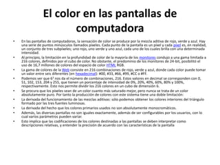 Modelo de color RGB
•   La descripción RGB (del inglés Red, Green, Blue; "rojo, verde, azul") de un color hace referencia a la composición
    del color en términos de la intensidad de los colores primarios con que se forma: el rojo, el verde y el azul. Es un
    modelo de color basado en la síntesis aditiva, con el que es posible representar un color mediante la mezcla por
    adición de los tres colores luz primarios. El modelo de color RGB no define por sí mismo lo que significa
    exactamente rojo, verde o azul, por lo que los mismos valores RGB pueden mostrar colores notablemente
    diferentes en diferentes dispositivos que usen este modelo de color. Aunque utilicen un mismo modelo de
    color, sus espacios de color pueden variar considerablemente.
•   Para indicar con qué proporción mezclamos cada color, se asigna un valor a cada uno de los colores primarios, de
    manera, por ejemplo, que el valor 0 significa que no interviene en la mezcla y, a medida que ese valor aumenta, se
    entiende que aporta más intensidad a la mezcla. Aunque el intervalo de valores podría ser cualquiera (valores
    reales entre 0 y 1, valores enteros entre 0 y 37, etc.), es frecuente que cada color primario se codifique con un
    byte (8 bits). Así, de manera usual, la intensidad de cada una de las componentes se mide según una escala que va
    del 0 al 255.
•   Cubo RGB.
•   Por lo tanto, el rojo se obtiene con (255,0,0), el verde con (0,255,0) y el azul con (0,0,255), obteniendo, en cada
    caso un color resultante monocromático. La ausencia de color —lo que nosotros conocemos como color negro—
    se obtiene cuando las tres componentes son 0, (0,0,0).
•   La combinación de dos colores a nivel 255 con un tercero en nivel 0 da lugar a tres colores intermedios. De esta
    forma el amarillo es (255,255,0), el cian (0,255,255) y el magenta (255,0,255).
•   Obviamente, el color blanco se forma con los tres colores primarios a su máximo nivel (255,255,255).
•   El conjunto de todos los colores se puede representar en forma de cubo. Cada color es un punto de la superficie o
    del interior de éste. La escala de grises estaría situada en la diagonal que une al color blanco con el negro.
 