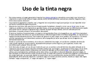 Uso de la tinta negra
•   Por varias razones, el negro generado al mezclar los colores primarios sustractivos no es ideal y por lo tanto, la
    impresión a cuatro tintas utiliza el negro además de los colores primarios sustractivos amarillo, magenta y cían.
    Entre estas razones destacan:
•   Una mezcla de pigmentos amarillo, cian y magenta rara vez produce negro puro porque es casi imposible crear
    suficiente cantidad de pigmentos puros.
•   Mezclar las tres tintas sólo para formar el negro puede humedecer al papel si no se usa un tóner seco, lo que
    implica un problema en la impresión en grandes tirajes, en la que el papel debe secarse lo suficientemente rápido
    para evitar que se marque la siguiente hoja. Además el papel de baja calidad, como el utilizado para los
    periódicos, se puede romper si se humedece demasiado.
•   El texto se imprime, frecuentemente, en negro e incluye detalles finos si la tipografía es con serif. Para reproducir
    el texto utilizando tres tintas sin que se desvanezca o difumine ligeramente el símbolo tipográfico, se requeriría un
    registro extremadamente preciso. Esta manera de generar el color negro no es posible, en la práctica, si se desea
    una fiel reproducción en la densidad y contorno de la tipografía (al tener que alinear las tres imágenes con
    demasiada exactitud).
•   Desde un punto de vista económico, el uso de una unidad de tinta negra, en vez de tres unidades de tintas de
    color, puede significar un gran ahorro, especialmente porque la tinta negra es, por lo general, mucho más
    económica que cualquier tinta de color.
•   Se le llama key al negro, en vez de usar la letra B, por ser un nombre corto del término key plate utilizado en la
    impresión. Esta placa maestra imprimía el detalle artístico de una imagen, usualmente en tinta negra. El uso de la
    letra K también ayudó a evitar confusiones con la letra B utilizada en el acrónimo RGB. La cantidad de negro a
    utilizar, para reemplazar las cantidades de las otras tintas, es variable y la elección depende de la tecnología, el
    tipo de papel y la clase de tinta usada. Procesos como el undercolor removal, el undercolor addition y el reemplazo
    de componente gris, se usan para decidir la mezcla final, con lo cual diferentes recetas de CMYK se utilizarán
    dependiendo de la tarea de impresión. Cuando el negro se mezcla con otros colores, resulta un negro más negro
    llamado "negro enriquecido", o "negro de registro", o "super-negro".
 