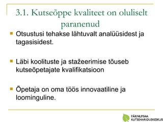 3.1. Kutseõppe kvaliteet on oluliselt paranenud   Otsustusi tehakse lähtuvalt analüüsidest ja tagasisidest. Läbi koolituste ja stažeerimise tõuseb kutseõpetajate kvalifikatsioon Õpetaja on oma töös innovaatiline ja loominguline. 
