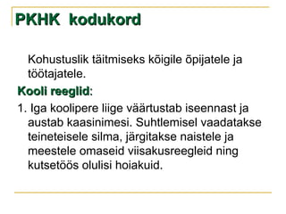 PKHK  kodukord Kohustuslik täitmiseks kõigile õpijatele ja töötajatele. Kooli reeglid : 1. Iga koolipere liige väärtustab iseennast ja austab kaasinimesi. Suhtlemisel vaadatakse teineteisele silma, järgitakse naistele ja meestele omaseid viisakusreegleid ning kutsetöös olulisi hoiakuid. 