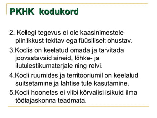 PKHK  kodukord 2. Kellegi tegevus ei ole kaasinimestele piinlikkust tekitav ega füüsiliselt ohustav. 3.Koolis on keelatud omada ja tarvitada joovastavaid aineid, lõhke- ja ilutulestikumaterjale ning relvi. 4.Kooli ruumides ja territooriumil on keelatud suitsetamine ja lahtise tule kasutamine. 5.Kooli hoonetes ei viibi kõrvalisi isikuid ilma töötajaskonna teadmata. 