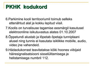 PKHK  kodukord 6.Parkimine kooli territooriumil toimub selleks ettenähtud alal ja kokku lepitud viisil. 7.Koolis on turvalisuse tagamise eesmärgil kasutusel elektrooniline isikutuvastus alates 01.10.2007 8.Õppetundi alustab ja lõpetab õpetaja tunniplaani alusel ning tunnis ei kasutata isiklikke mobiile, audio, video jne vahendeid. 9.Hädaolukorrast teavitatakse kõiki hoones viibijaid häiresignalisatsiooni sisselülitamisega ja helistamisega numbril 112. 