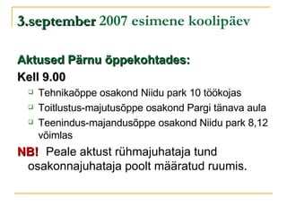 3.september  2007 esimene koolipäev Aktused Pärnu õppekohtades: Kell 9.00 Tehnikaõppe osakond Niidu park 10 töökojas Toitlustus-majutusõppe osakond Pargi tänava aula Teenindus-majandusõppe osakond Niidu park 8,12 võimlas NB!   Peale aktust rühmajuhataja tund  osakonnajuhataja poolt määratud ruumis. 