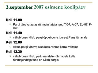 3.september  2007 esimene koolipäev Kell 11.00   Pargi tänava aulas rühmajuhataja tund T-07, A-07, EL-07, K-07B Kell 11.40   väljub buss Niidu pargi õppehoone juurest Pargi tänavale Kell 12.00   Aktus pargi tänava siseõues, vihma korral võimlas Kell 12.30   väljub buss Niidu parki nendele rühmadele kelle rühmajuhataja tund on Niidu pargis 