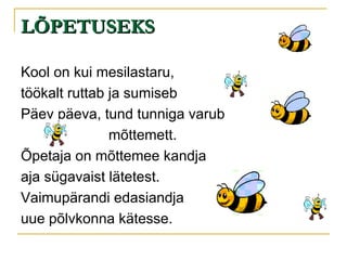 LÕPETUSEKS Kool on kui mesilastaru, töökalt ruttab ja sumiseb Päev päeva, tund tunniga varub mõttemett. Õpetaja on mõttemee kandja aja sügavaist lätetest. Vaimupärandi edasiandja uue põlvkonna kätesse. 