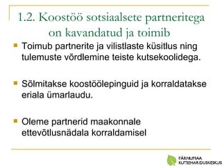 1.2. Koostöö sotsiaalsete partneritega on kavandatud ja toimib   Toimub partnerite ja vilistlaste küsitlus ning tulemuste võrdlemine teiste kutsekoolidega. Sõlmitakse koostöölepinguid ja korraldatakse eriala ümarlaudu. Oleme partnerid maakonnale ettevõtlusnädala korraldamisel 