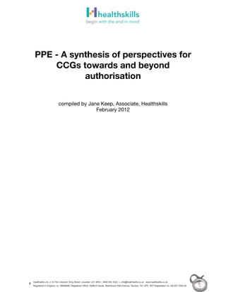 PPE - A synthesis of perspectives for
     CCGs towards and beyond
            authorisation


                         compiled by Jane Keep, Associate, Healthskills
                                        February 2012




Healthskills Ltd, 2-14 The Crescent, King Street, Leicester LE1 6RX t. 0800 652 3322 e. info@healthskills.co.uk www.healthskills.co.uk
Registered in England, no. 06656680. Registered Office: Stafford House, Blackbrook Park Avenue, Taunton, TA1 2PX VAT Registration no. GB 937 7253 92
 