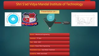 Shri S’ad Vidya Mandal Institute of Technology
Boiler
Treatment
Feed
water
Presentation on :-
Branch : Mechanical Engineering
Semester : 7th Sem
Year : 2016 - 2017
Subject : Power Plant Engineering
Presentation topic : Feed Water Treatment
Guided by : PROF. Amit Shah
 