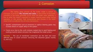 2. Corrosion
The eating away process of the boiler metal is known as
Corrosion. It produces Pits, Grooves and Cracks on the surface of the boiler,
corrosion in the boiler generally occurs when the boiler water alkalinity is
low or when the metal is exposed to oxygen bearing water either during
operation or idle periods. High temperatures and stresses in the boiler
metal tend to accelerate the corrosive mechanisms.
 Specific contaminants such as ammonia or sulphur bearing gases may
increase attack on copper alloys in the system.
 Cracks occur due to the, cyclic stresses created due to rapid heating and
cooling at points where corrosion has roughened the metal surface.
Remedies :- The use of membrane contractors are the best and most
diffused ways to avoid corrosion removing the dissolved gasses (mainly
O2 and CO2).
 