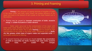 3. Priming and Foaming
Priming is the carryover of varying amounts of droplets of water
in the steam (foam and mist), which lowers the energy efficiency of the
steam and leads to the deposit of salt crystals on the super heaters and in
the turbines.
 Priming may be caused by improper construction of boiler, excessive
ratings, or sudden fluctuations in steam demand.
Boiler water carry-over is the contamination of the steam with
boiler-water solids. Bubbles are build up on the surface of the boiler water
and pass out with the steam. This is called foaming and it is caused by high
concentration of any solids in the boiler water. Substances such as alkalis,
oils, fats, greases, certain types of organic matter and suspended solids are
particularly conducive to foaming.
 To prevent foaming and priming we should maintain the concentration
of solids at reasonably low levels, Avoiding high water levels, excessive
boiler loads, and sudden load changes.
 