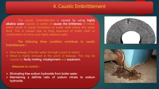 4. Caustic Embrittlement
The caustic Embrittlement is caused by using highly
alkaline water (caustic in water). It causes the brittleness of metal,
which result in cracks formation in boiler shell below the water
level. This is caused due to long exposure of boiler steel to
combination of stress and highly alkaline water.
The following three condition contribute to caustic
Embrittlement :-
 Slow leakage of boiler water through a joint or steam.
 Metal is highly stressed at the point of leakage. This may be
caused by faulty riveting, misalignment and expansion.
Measures to control :-
 Eliminating free sodium hydroxide from boiler water.
 Maintaining a definite ratio of sodium nitrate to sodium
hydroxide.
 