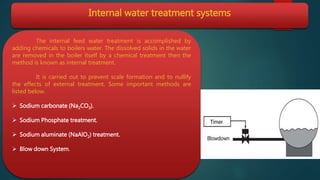 Internal water treatment systems
The internal feed water treatment is accomplished by
adding chemicals to boilers water. The dissolved solids in the water
are removed in the boiler itself by a chemical treatment then the
method is known as internal treatment.
It is carried out to prevent scale formation and to nullify
the effects of external treatment. Some important methods are
listed below.
 Sodium carbonate (Na2CO3).
 Sodium Phosphate treatment.
 Sodium aluminate (NaAlO2) treatment.
 Blow down System.
 