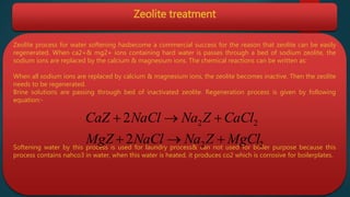 Zeolite treatment
Zeolite process for water softening hasbecome a commercial success for the reason that zeolite can be easily
regenerated. When ca2+& mg2+ ions containing hard water is passes through a bed of sodium zeolite, the
sodium ions are replaced by the calcium & magnesium ions. The chemical reactions can be written as:
When all sodium ions are replaced by calcium & magnesium ions, the zeolite becomes inactive. Then the zeolite
needs to be regenerated.
Brine solutions are passing through bed of inactivated zeolite. Regeneration process is given by following
equation:-
Softening water by this process is used for laundry process& can not used for boiler purpose because this
process contains nahco3 in water, when this water is heated, it produces co2 which is corrosive for boilerplates.
22
22
2
2
MgClZNaNaClMgZ
CaClZNaNaClCaZ


 