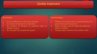 Zeolite treatment
Advantages:
1. It is very effective in removing hardness
2. It is easy & inexpensive in operation
3. No problem of filtration of softened water &
sludge removal
4. It is compact & occupies less space.
Disadvantages:-
1. Filtration of turbid water is required before it is
passed through the process
2. Water of high or low PH value has deterious
effect on zeolite
3. Treated water contains more sodium salts.
 