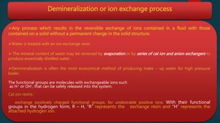 Demineralization or ion exchange process
Any process which results in the reversible exchange of ions contained in a fluid with those
contained on a solid without a permanent change in the solid structure.
Water is treated with an ion exchange resin.
 The mineral content of water may be removed by evaporation or by series of cat ion and anion exchangers to
produce essentially distilled water .
Demineralization is often the most economical method of producing make – up water for high pressure
boiler.
The functional groups are molecules with exchangeable ions such
as H+ or OH-, that can be safely released into the system.
Cat ion resins :
exchange positively charged functional groups, for undesirable positive ions. With their functional
groups in the hydrogen form, R – H, “R” represents the exchange resin and “H” represents the
attached hydrogen ion.
 