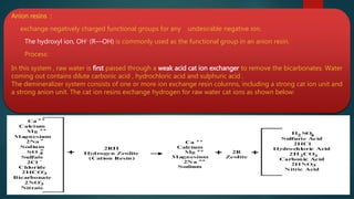 Anion resins :
exchange negatively charged functional groups for any undesirable negative ion.
The hydroxyl ion, OH- (R—OH) is commonly used as the functional group in an anion resin.
Process:
In this system , raw water is first passed through a weak acid cat ion exchanger to remove the bicarbonates. Water
coming out contains dilute carbonic acid , hydrochloric acid and sulphuric acid .
The demineralizer system consists of one or more ion exchange resin columns, including a strong cat ion unit and
a strong anion unit. The cat ion resins exchange hydrogen for raw water cat ions as shown below:
 
