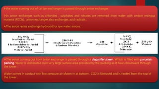 the water coming out of cat ion exchanger is passed through anion exchanger.
In anion exchanger such as chlorides , sulphates and nitrates are removed from water with certain resinous
material (RCOз). anion exchanger also exchanges acid radicals .
The anion resins exchange hydroxyl for raw water anions.
The water coming out from anion exchanger is passed through a degasifier tower . Which is filled with porcelain
packing. Water is distributed over very large surface area provided by the packing as it flows downward through
the tower .
Water comes in contact with low pressure air blown in at bottom , CO2 is liberated and is vented from the top of
the tower .
 