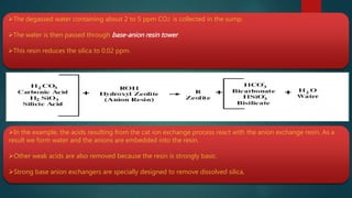The degassed water containing about 2 to 5 ppm CO2 is collected in the sump.
The water is then passed through base-anion resin tower.
This resin reduces the silica to 0.02 ppm.
In the example, the acids resulting from the cat ion exchange process react with the anion exchange resin. As a
result we form water and the anions are embedded into the resin.
Other weak acids are also removed because the resin is strongly basic.
Strong base anion exchangers are specially designed to remove dissolved silica,
 