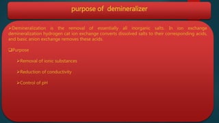 purpose of demineralizer
Demineralization is the removal of essentially all inorganic salts. In ion exchange
demineralization hydrogen cat ion exchange converts dissolved salts to their corresponding acids,
and basic anion exchange removes these acids.
Purpose
Removal of ionic substances
Reduction of conductivity
Control of pH
 