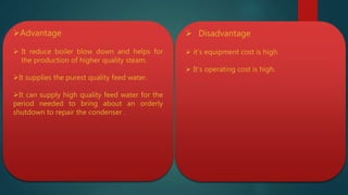 Advantage
 It reduce boiler blow down and helps for
the production of higher quality steam.
It supplies the purest quality feed water.
It can supply high quality feed water for the
period needed to bring about an orderly
shutdown to repair the condenser .
 Disadvantage
 it’s equipment cost is high.
 It’s operating cost is high.
 