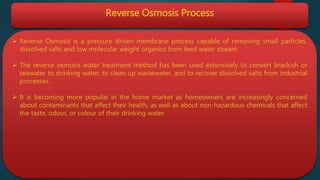 Reverse Osmosis Process
 Reverse Osmosis is a pressure driven membrane process capable of removing small particles,
dissolved salts and low molecular weight organics from feed water stream.
 The reverse osmosis water treatment method has been used extensively to convert brackish or
seawater to drinking water, to clean up wastewater, and to recover dissolved salts from industrial
processes.
 It is becoming more popular in the home market as homeowners are increasingly concerned
about contaminants that affect their health, as well as about non-hazardous chemicals that affect
the taste, odour, or colour of their drinking water.
 