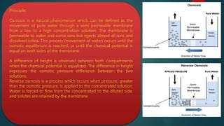 Principle:
Osmosis is a natural phenomenon which can be defined as the
movement of pure water through a semi permeable membrane
from a low to a high concentration solution. The membrane is
permeable to water and some ions but rejects almost all ions and
dissolved solids. This process (movement of water) occurs until the
osmotic equilibrium is reached, or until the chemical potential is
equal on both sides of the membrane.
A difference of height is observed between both compartments
when the chemical potential is equalized. The difference in height
expresses the osmotic pressure difference between the two
solutions.
Reverse osmosis is a process which occurs when pressure, greater
than the osmotic pressure, is applied to the concentrated solution.
Water is forced to flow from the concentrated to the diluted side,
and solutes are retained by the membrane.
 