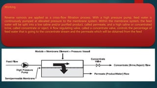 Working :
Reverse osmosis are applied as a cross-flow filtration process. With a high pressure pump, feed water is
continuously pumped at elevated pressure to the membrane system. Within the membrane system, the feed
water will be split into a low saline and/or purified product, called permeate, and a high saline or concentrated
brine, called concentrate or reject. A flow regulating valve, called a concentrate valve, controls the percentage of
feed water that is going to the concentrate stream and the permeate which will be obtained from the feed
 