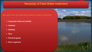 Necessity of Feed Water treatment
Raw water (from any water body) contains a variety of impurities.
 Suspended solids and turbidity
 Hardness
 Alkalinity
 Silica
 Dissolved gasses
 Micro-organisms
 