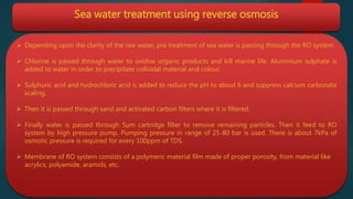 Sea water treatment using reverse osmosis
 Depending upon the clarity of the raw water, pre treatment of sea water is passing through the RO system.
 Chlorine is passed through water to oxidise organic products and kill marine life. Aluminium sulphate is
added to water in order to precipitate colloidal material and colour.
 Sulphuric acid and hydrochloric acid is added to reduce the pH to about 6 and suppress calcium carbonate
scaling.
 Then it is passed through sand and activated carbon filters where it is filtered.
 Finally water is passed through 5µm cartridge filter to remove remaining particles. Then it feed to RO
system by high pressure pump. Pumping pressure in range of 25-80 bar is used. There is about 7kPa of
osmotic pressure is required for every 100ppm of TDS.
 Membrane of RO system consists of a polymeric material film made of proper porosity, from material like
acrylics, polyamide, aramids, etc.
 