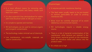 Advantages:
 It is most efficient means for removing salts,
chemical contaminants and heavy metals such
lead from water.
 It is less expensive than demineralized for waters
with total dissolved solids of 200 ppm or more.
 It is simple to operate and maintain.
 RO technologies can be used to remove organic
and inorganic contaminants.
 The technology makes minimal use of chemicals.
 Low maintenance, non-metallic materials are
used in construction.
Disadvantages:
 It requires periodic membrane cleaning.
 The feed water usually needs to be pre-treated
to remove particulates (in order to prolong
membrane life).
 Brine must be carefully disposed of to avoid
deleterious environmental impacts.
 RO technologies require a reliable energy
source.
 There is a risk of bacterial contamination of the
membranes; while bacteria are retained in the
brine stream, bacterial growth on the membrane
itself can introduce tastes and odours into the
product water.
 It’s initial cost is high
 