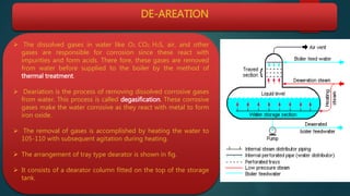 DE-AREATION
 The dissolved gases in water like O2, CO2, H2S, air, and other
gases are responsible for corrosion since these react with
impurities and form acids. There fore, these gases are removed
from water before supplied to the boiler by the method of
thermal treatment.
 Deariation is the process of removing dissolved corrosive gases
from water. This process is called degasification. These corrosive
gases make the water corrosive as they react with metal to form
iron oxide.
 The removal of gases is accomplished by heating the water to
105-110 with subsequent agitation during heating.
 The arrangement of tray type dearator is shown in fig.
 It consists of a dearator column fitted on the top of the storage
tank.
 