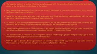  The dearator column is hollow cylindrical vessel provided with horizontal perforated trays, water distribution
device at the top, and steam distributor at the bottom
 Feed water enters the dearator from the top and is evenly distributed by means of the distributing device into the
perforated trays fitted at the bottom.
 Water fills the perforations and rains down and comes in contact with heating steam delivered into the lower
portion of the dearator column through the steam distributor.
 As a result of heat exchange between the steam going up and the feed water system flowing down, the water gets
heated up and its boiling points and the gases dissolved in it are transferred to the gas phase.
 These gases together with non-condensing vapour are vented into the atmosphere through a vent valve or pass
into a vent condenser where the steam is condensed and the O2 and CO2 are vented.
 The dearated water is collected in the storage tank which is fitted with gauge glass and pressure gauge to avoid
the formation of high pressure or vaccum in the dearator.
 With this type of dearator, the oxygen content can be reduced below 0.005 CC per litre. As CO2 is also removed,
the increase in pH value of water also give an indication of dearation efficiency.
 