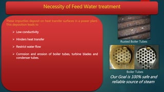 Necessity of Feed Water treatment
These impurities deposit on heat transfer surfaces in a power plant.
This deposition leads to
 Low conductivity
 Hinders heat transfer
 Restrict water flow
 Corrosion and erosion of boiler tubes, turbine blades and
condenser tubes.
Rusted Boiler Tubes
Boiler Tubes
Our Goal is 100% safe and
reliable source of steam
 