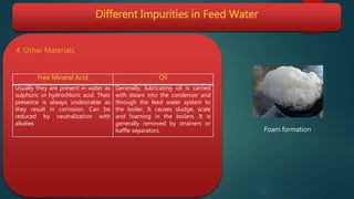 Different Impurities in Feed Water
4. Other Materials.
Free Mineral Acid Oil
Usually they are present in water as
sulphuric or hydrochloric acid. Their
presence is always undesirable as
they result in corrosion. Can be
reduced by neutralization with
alkalies
Generally, lubricating oil is carried
with steam into the condenser and
through the feed water system to
the boiler. It causes sludge, scale
and foaming in the boilers. It is
generally removed by strainers or
baffle separators. Foam formation
 