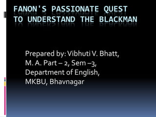 FANON'S PASSIONATE QUEST
TO UNDERSTAND THE BLACKMAN

Prepared by: Vibhuti V. Bhatt,
M. A. Part – 2, Sem –3,
Department of English,
MKBU, Bhavnagar

 