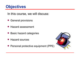 Objectives In this course, we will discuss:  General provisions  Hazard assessment Basic hazard categories Hazard sources Personal protective equipment (PPE) 