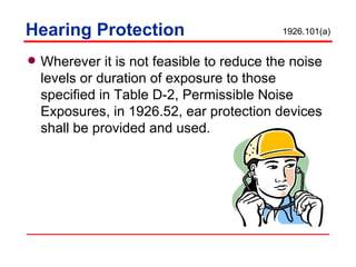Hearing Protection Wherever it is not feasible to reduce the noise levels or duration of exposure to those specified in Table D-2, Permissible Noise Exposures, in 1926.52, ear protection devices shall be provided and used. 1926.101(a) 
