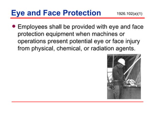 Eye and Face Protection Employees shall be provided with eye and face protection equipment when machines or operations present potential eye or face injury from physical, chemical, or radiation agents. 1926.102(a)(1) 