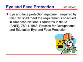 Eye and Face Protection Eye and face protection equipment required by this Part shall meet the requirements specified in American National Standards Institute (ANSI), Z89.1-1968, Practice for Occupational and Education Eye and Face Protection. 1926.102(a)(2) 