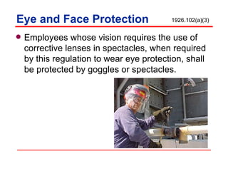 Eye and Face Protection Employees whose vision requires the use of corrective lenses in spectacles, when required by this regulation to wear eye protection, shall be protected by goggles or spectacles. 1926.102(a)(3) 