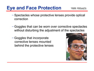 Eye and Face Protection Spectacles whose protective lenses provide optical correction Goggles that can be worn over corrective spectacles without disturbing the adjustment of the spectacles Goggles that incorporate  corrective lenses mounted behind the protective lenses 1926.102(a)(3) 