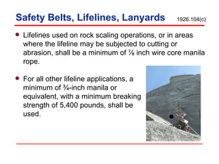Safety Belts, Lifelines, Lanyards Lifelines used on rock scaling operations, or in areas where the lifeline may be subjected to cutting or abrasion, shall be a minimum of ⅞ inch wire core manila rope. For all other lifeline applications, a  minimum of ¾-inch manila or  equivalent, with a minimum breaking strength of 5,400 pounds, shall be  used. 1926.104(c) 
